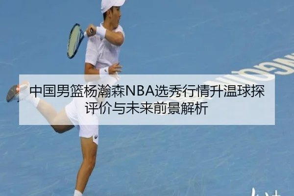 中国男篮杨瀚森NBA选秀行情升温球探评价与未来前景解析