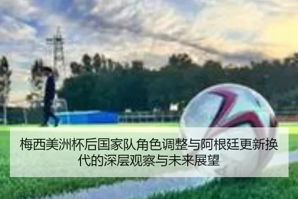 梅西美洲杯后国家队角色调整与阿根廷更新换代的深层观察与未来展望