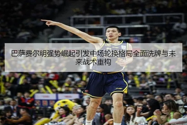 巴萨费尔明强势崛起引发中场轮换格局全面洗牌与未来战术重构