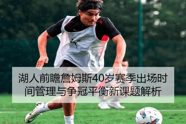 湖人前瞻詹姆斯40岁赛季出场时间管理与争冠平衡新课题解析