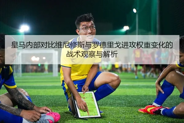 皇马内部对比维尼修斯与罗德里戈进攻权重变化的战术观察与解析