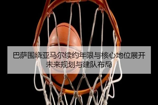 巴萨围绕亚马尔续约年限与核心地位展开未来规划与建队布局