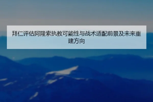 拜仁评估阿隆索执教可能性与战术适配前景及未来重建方向