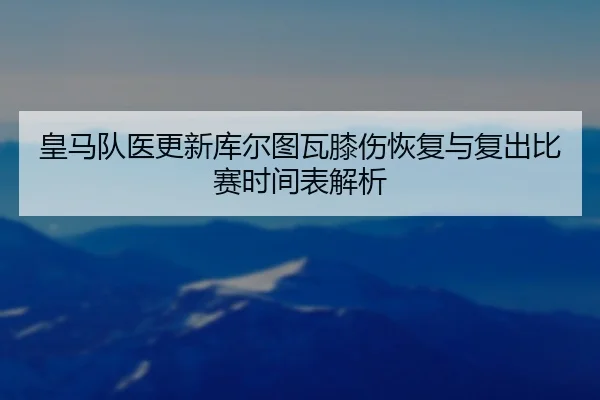 皇马队医更新库尔图瓦膝伤恢复与复出比赛时间表解析