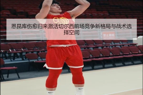 恩昆库伤愈归来激活切尔西前场竞争新格局与战术选择空间