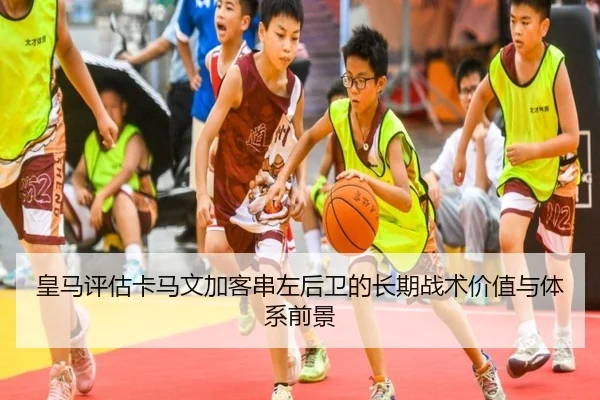 皇马评估卡马文加客串左后卫的长期战术价值与体系前景