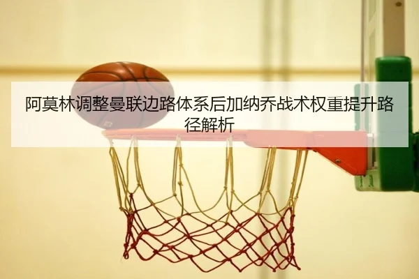 阿莫林调整曼联边路体系后加纳乔战术权重提升路径解析