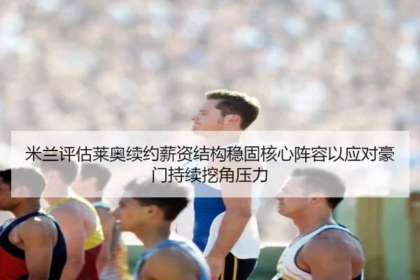 米兰评估莱奥续约薪资结构稳固核心阵容以应对豪门持续挖角压力